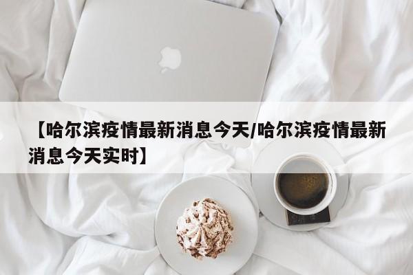 【哈尔滨疫情最新消息今天／哈尔滨疫情最新消息今天实时】