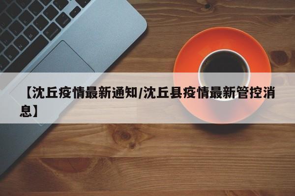 【沈丘疫情最新通知／沈丘县疫情最新管控消息】