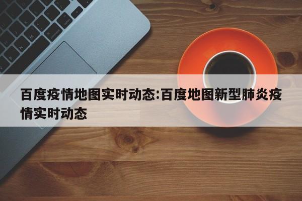 百度疫情地图实时动态：百度地图新型肺炎疫情实时动态