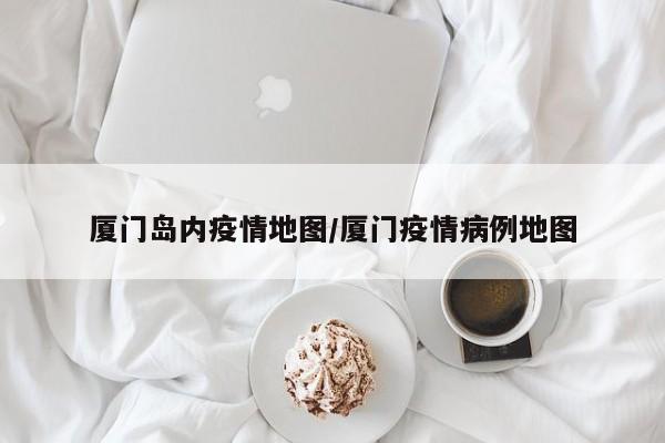 厦门岛内疫情地图／厦门疫情病例地图