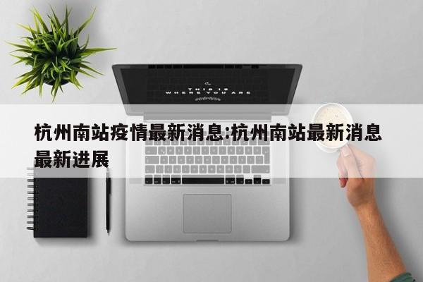 杭州南站疫情最新消息：杭州南站最新消息 最新进展