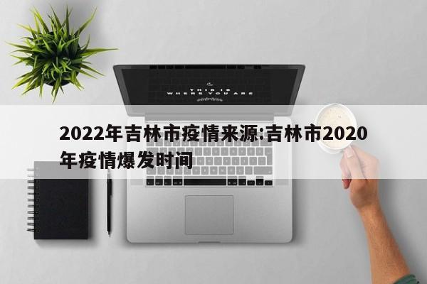2022年吉林市疫情来源：吉林市2020年疫情爆发时间