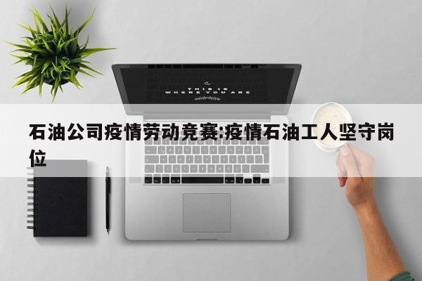 石油公司疫情劳动竞赛：疫情石油工人坚守岗位
