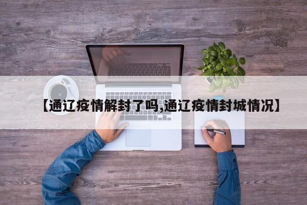 【通辽疫情解封了吗,通辽疫情封城情况】