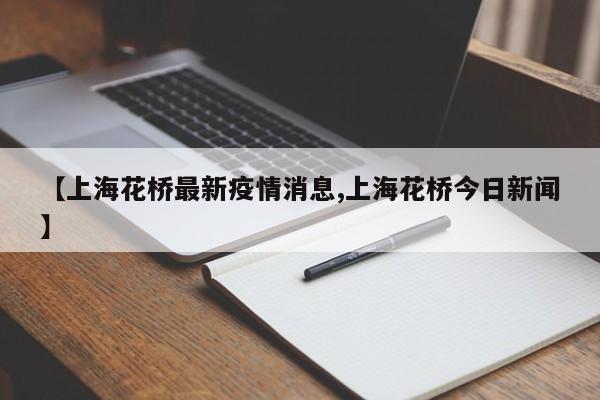 【上海花桥最新疫情消息,上海花桥今日新闻】