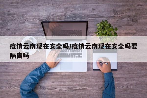 疫情云南现在安全吗／疫情云南现在安全吗要隔离吗