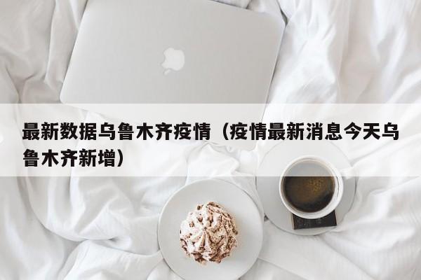 最新数据乌鲁木齐疫情（疫情最新消息今天乌鲁木齐新增）