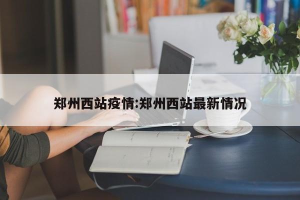郑州西站疫情：郑州西站最新情况