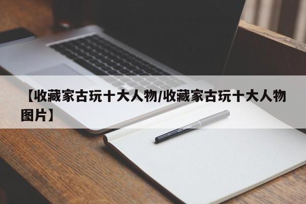 【收藏家古玩十大人物／收藏家古玩十大人物图片】