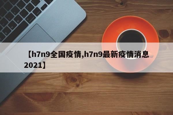 【h7n9全国疫情,h7n9最新疫情消息2021】