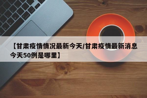 【甘肃疫情情况最新今天／甘肃疫情最新消息今天50例是哪里】