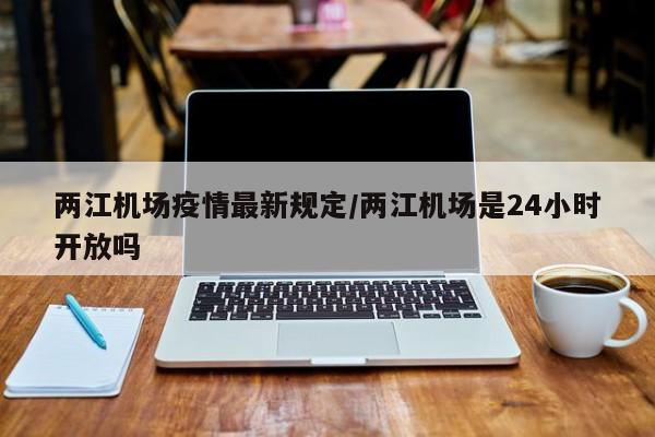 两江机场疫情最新规定／两江机场是24小时开放吗