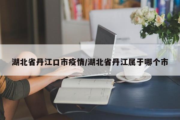 湖北省丹江口市疫情／湖北省丹江属于哪个市