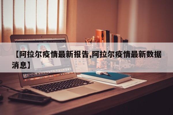 【阿拉尔疫情最新报告,阿拉尔疫情最新数据消息】