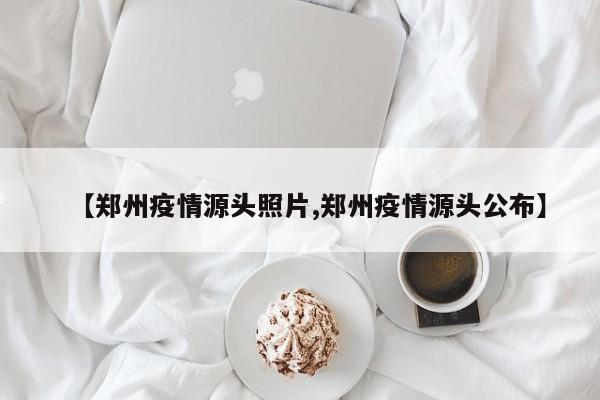 【郑州疫情源头照片,郑州疫情源头公布】