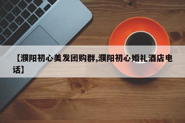 【濮阳初心美发团购群,濮阳初心婚礼酒店电话】