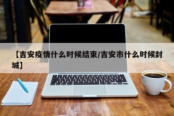 【吉安疫情什么时候结束／吉安市什么时候封城】