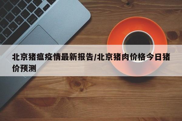 北京猪瘟疫情最新报告／北京猪肉价格今日猪价预测