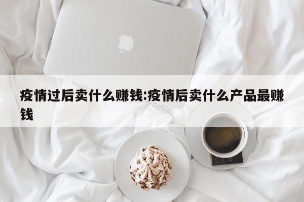 疫情过后卖什么赚钱：疫情后卖什么产品最赚钱