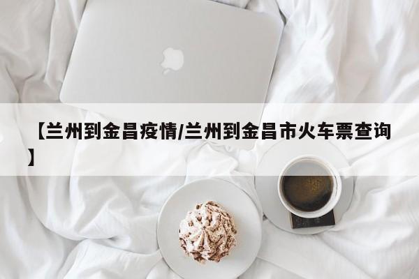 【兰州到金昌疫情／兰州到金昌市火车票查询】