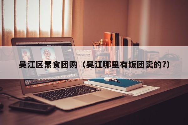 吴江区素食团购（吴江哪里有饭团卖的？）
