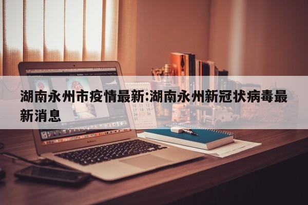 湖南永州市疫情最新：湖南永州新冠状病毒最新消息