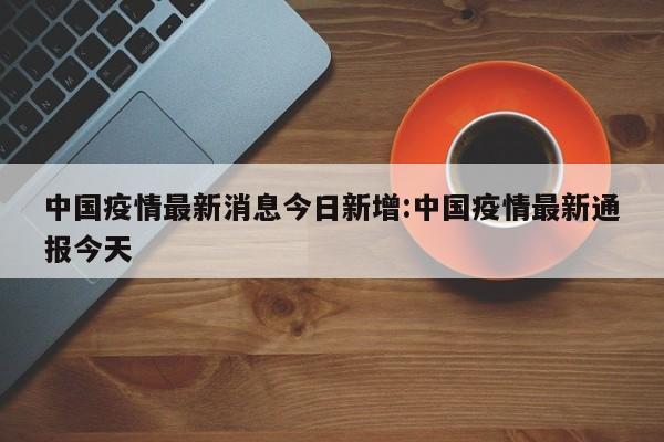 中国疫情最新消息今日新增：中国疫情最新通报今天