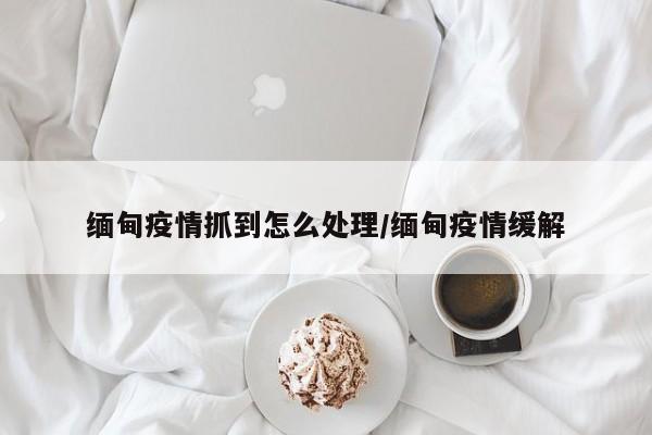 缅甸疫情抓到怎么处理／缅甸疫情缓解