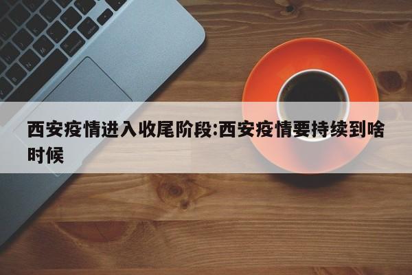 西安疫情进入收尾阶段：西安疫情要持续到啥时候