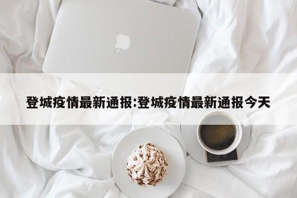 登城疫情最新通报：登城疫情最新通报今天