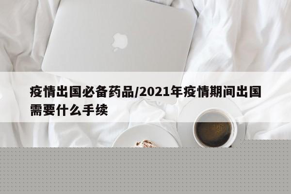 疫情出国必备药品／2021年疫情期间出国需要什么手续