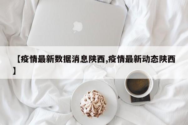 【疫情最新数据消息陕西,疫情最新动态陕西】