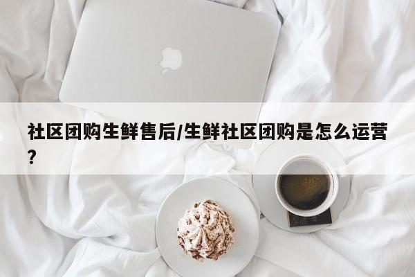社区团购生鲜售后／生鲜社区团购是怎么运营？