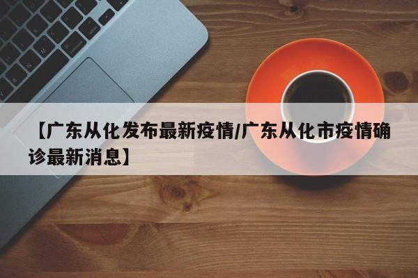 【广东从化发布最新疫情／广东从化市疫情确诊最新消息】