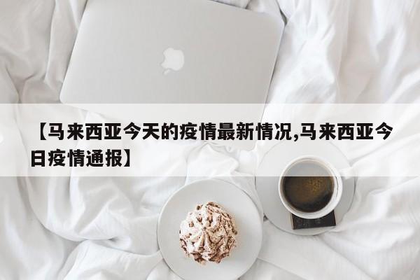 【马来西亚今天的疫情最新情况,马来西亚今日疫情通报】