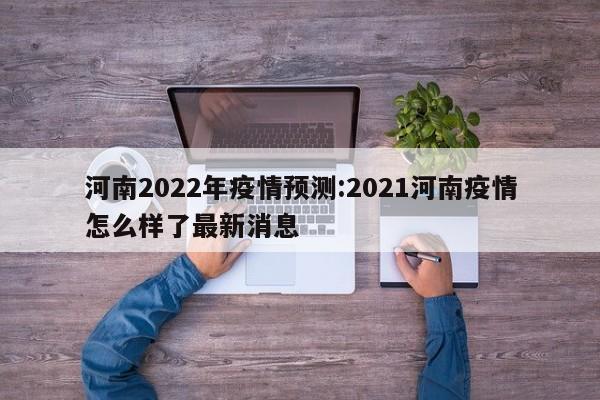 河南2022年疫情预测：2021河南疫情怎么样了最新消息