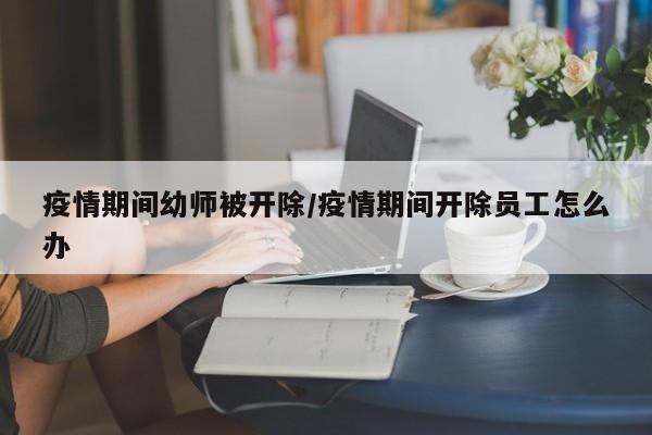 疫情期间幼师被开除／疫情期间开除员工怎么办