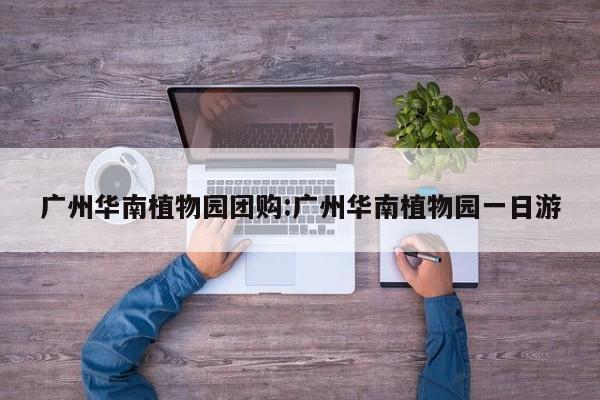 广州华南植物园团购：广州华南植物园一日游