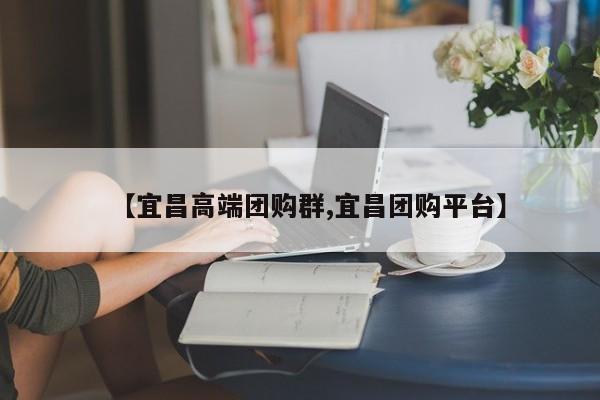 【宜昌高端团购群,宜昌团购平台】