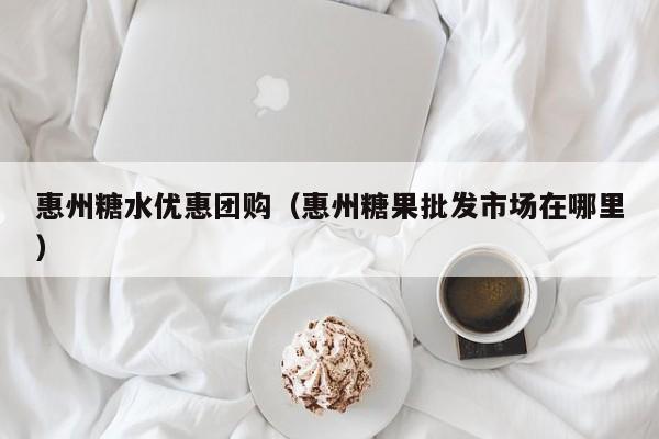 惠州糖水优惠团购（惠州糖果批发市场在哪里）