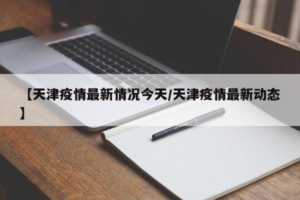 【天津疫情最新情况今天／天津疫情最新动态】