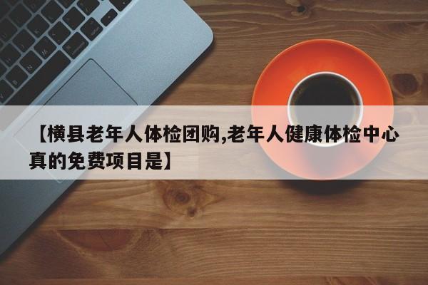 【横县老年人体检团购,老年人健康体检中心真的免费项目是】