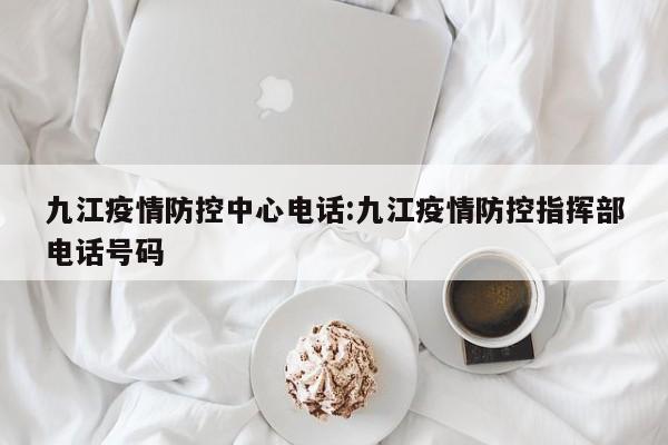 九江疫情防控中心电话：九江疫情防控指挥部电话号码