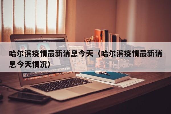 哈尔滨疫情最新消息今天（哈尔滨疫情最新消息今天情况）