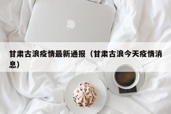 甘肃古浪疫情最新通报（甘肃古浪今天疫情消息）