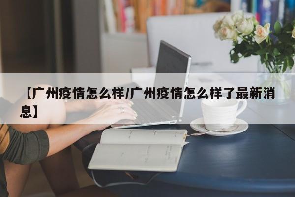 【广州疫情怎么样／广州疫情怎么样了最新消息】