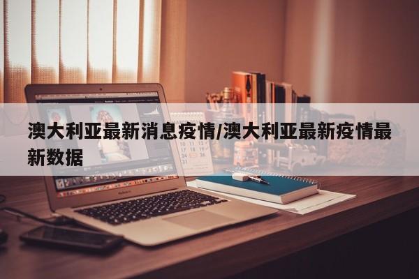 澳大利亚最新消息疫情／澳大利亚最新疫情最新数据