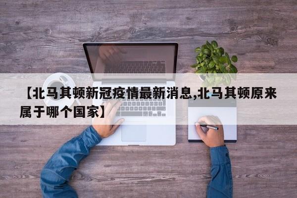 【北马其顿新冠疫情最新消息,北马其顿原来属于哪个国家】