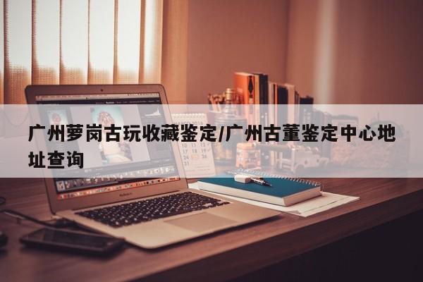 广州萝岗古玩收藏鉴定／广州古董鉴定中心地址查询