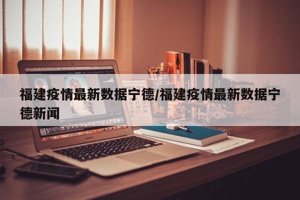 福建疫情最新数据宁德／福建疫情最新数据宁德新闻